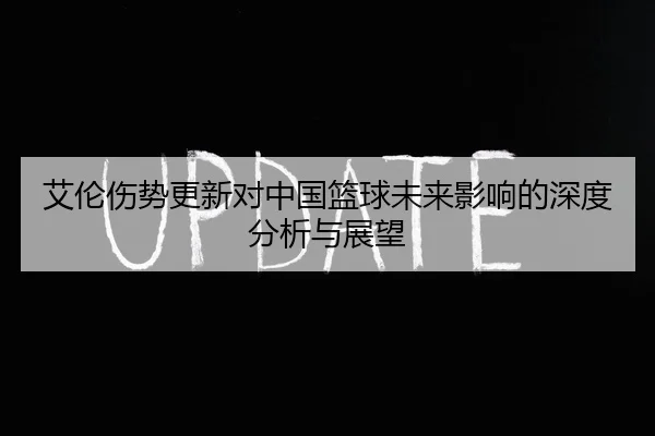 艾伦伤势更新对中国篮球未来影响的深度分析与展望