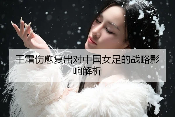 王霜伤愈复出对中国女足的战略影响解析